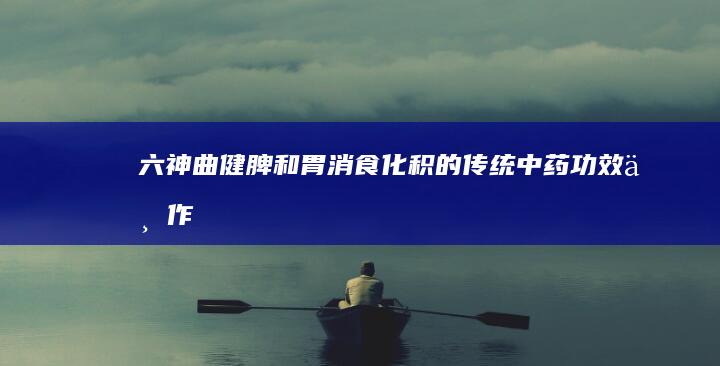 六神曲：健脾和胃、消食化积的传统中药功效与作用详解