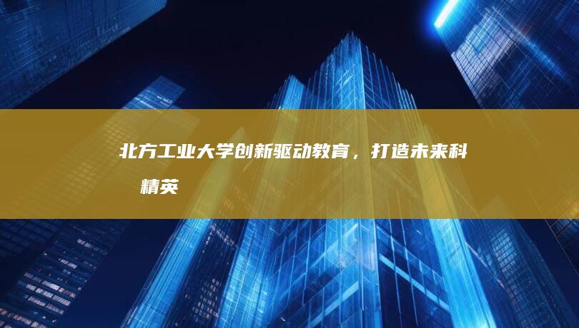 北方工业大学：创新驱动教育，打造未来科技精英